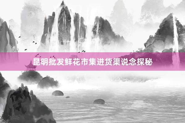 昆明批发鲜花市集进货渠说念探秘